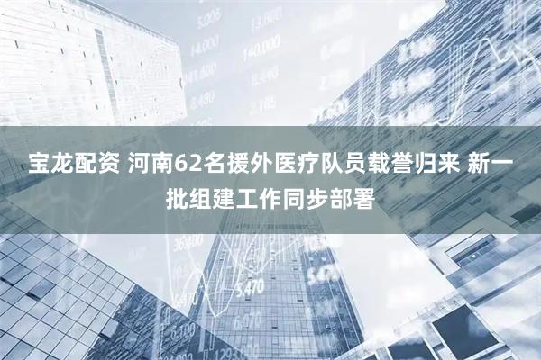 宝龙配资 河南62名援外医疗队员载誉归来 新一批组建工作同步部署