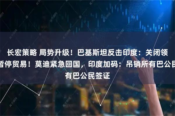 长宏策略 局势升级！巴基斯坦反击印度：关闭领空，暂停贸易！莫迪紧急回国，印度加码：吊销所有巴公民签证