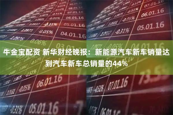 牛金宝配资 新华财经晚报：新能源汽车新车销量达到汽车新车总销量的44%