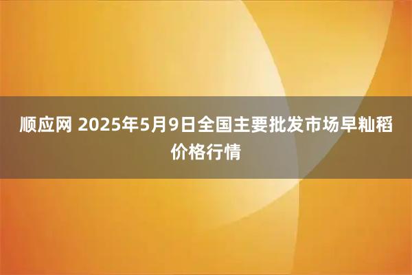 顺应网 2025年5月9日全国主要批发市场早籼稻价格行情