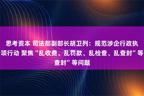 思考资本 司法部副部长胡卫列：规范涉企行政执法专项行动 聚焦“乱收费、乱罚款、乱检查、乱查封”等问题
