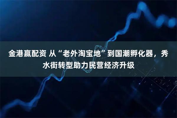 金港赢配资 从“老外淘宝地”到国潮孵化器，秀水街转型助力民营经济升级