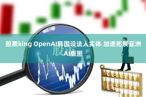 股票king OpenAI韩国设法人实体 加速拓展亚洲AI版图