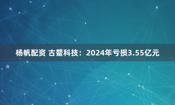 杨帆配资 古鳌科技：2024年亏损3.55亿元