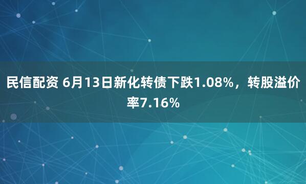 民信配资 6月13日新化转债下跌1.08%，转股溢价率7.16%