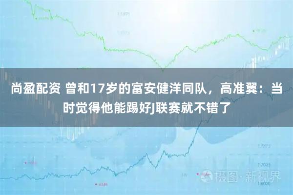 尚盈配资 曾和17岁的富安健洋同队，高准翼：当时觉得他能踢好J联赛就不错了