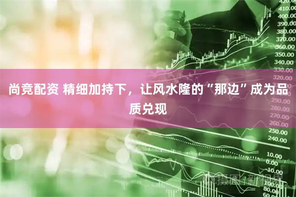 尚竞配资 精细加持下，让风水隆的“那边”成为品质兑现