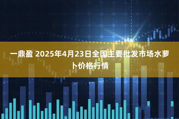一鼎盈 2025年4月23日全国主要批发市场水萝卜价格行情