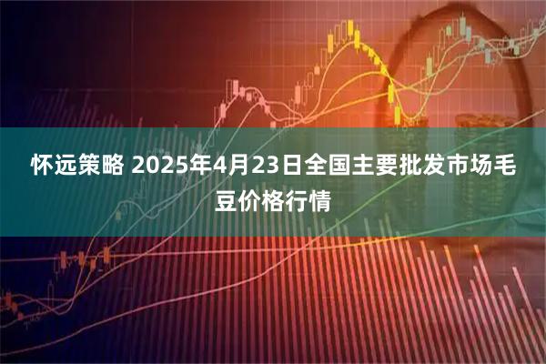 怀远策略 2025年4月23日全国主要批发市场毛豆价格行情