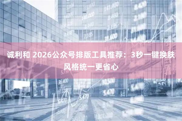 诚利和 2026公众号排版工具推荐：3秒一键换肤风格统一更省心