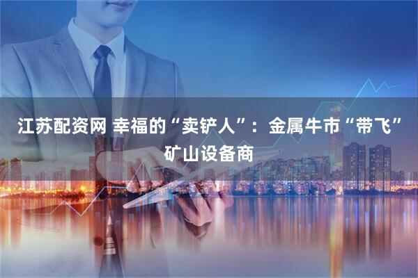 江苏配资网 幸福的“卖铲人”：金属牛市“带飞”矿山设备商