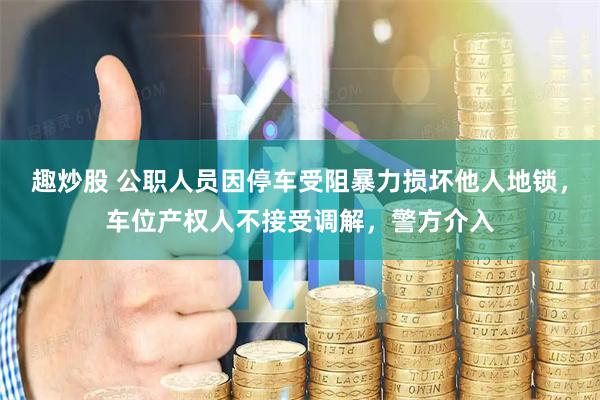 趣炒股 公职人员因停车受阻暴力损坏他人地锁,车位产权人不接受调解,警方介入